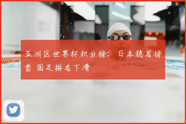亚洲区世界杯积分榜：日本稳居榜首 国足排名下滑
