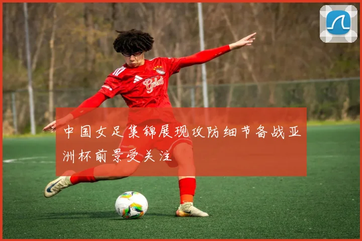 中国女足集锦展现攻防细节备战亚洲杯前景受关注
