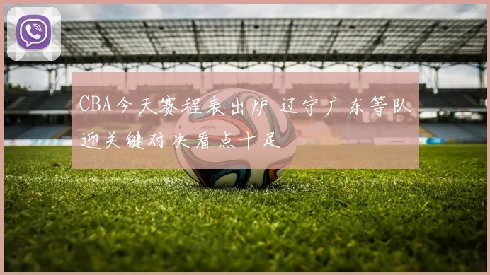 CBA今天赛程表出炉 辽宁广东等队迎关键对决看点十足