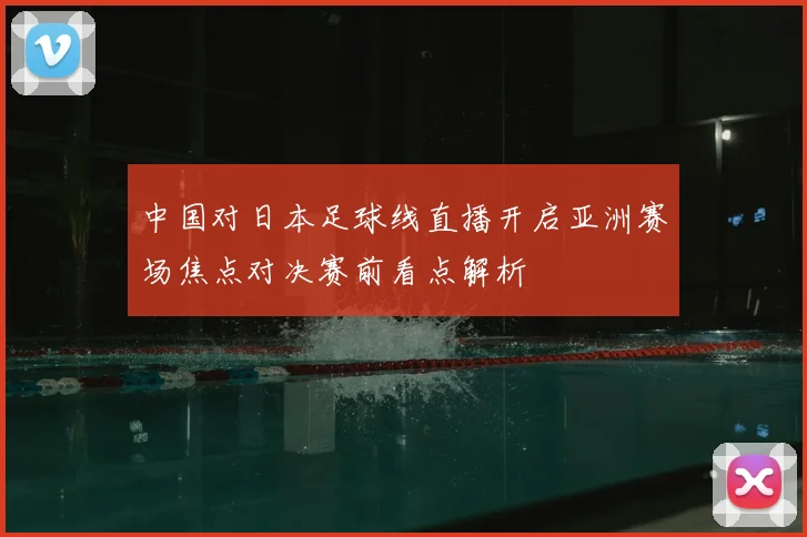 中国对日本足球线直播开启亚洲赛场焦点对决赛前看点解析