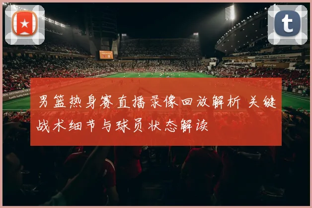 男篮热身赛直播录像回放解析 关键战术细节与球员状态解读