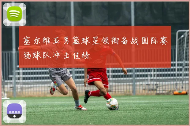 塞尔维亚男篮球星领衔备战国际赛场球队冲击佳绩