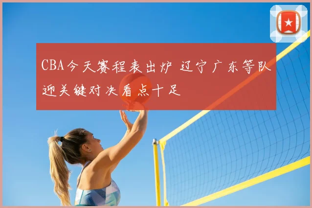 CBA今天赛程表出炉 辽宁广东等队迎关键对决看点十足