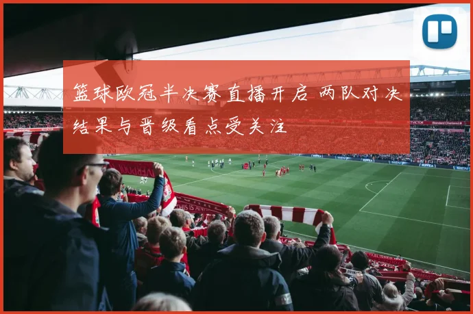 篮球欧冠半决赛直播开启 两队对决结果与晋级看点受关注