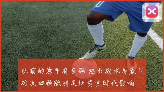 以前的意甲有多强 经典战术与豪门对决回顾欧洲足坛黄金时代影响