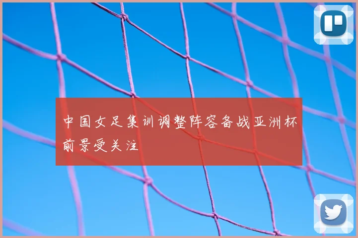 中国女足集训调整阵容备战亚洲杯前景受关注