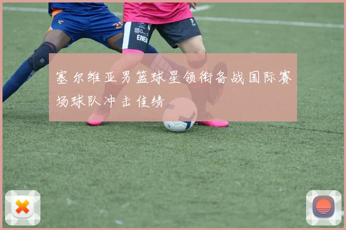 塞尔维亚男篮球星领衔备战国际赛场球队冲击佳绩