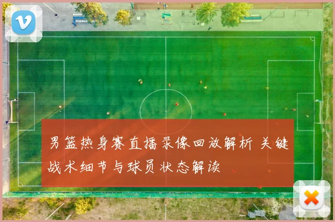 男篮热身赛直播录像回放解析 关键战术细节与球员状态解读