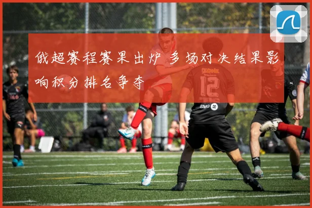 俄超赛程赛果出炉 多场对决结果影响积分排名争夺