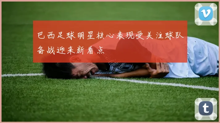 巴西足球明星核心表现受关注球队备战迎来新看点