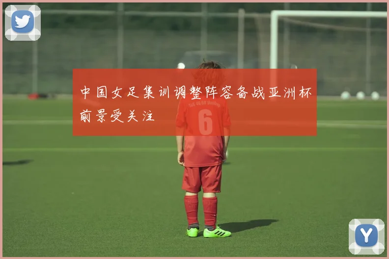 中国女足集训调整阵容备战亚洲杯前景受关注