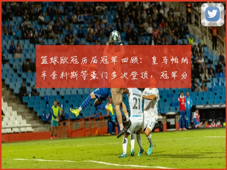 篮球欧冠历届冠军回顾：皇马帕纳辛奈科斯等豪门多次登顶，冠军分布成看点