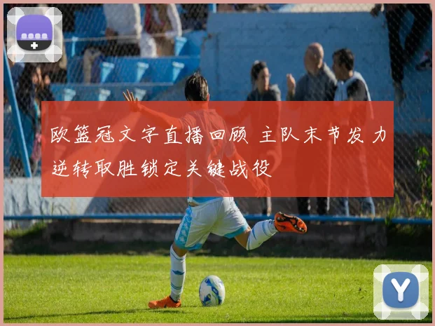 欧篮冠文字直播回顾 主队末节发力逆转取胜锁定关键战役