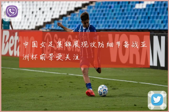 中国女足集锦展现攻防细节备战亚洲杯前景受关注