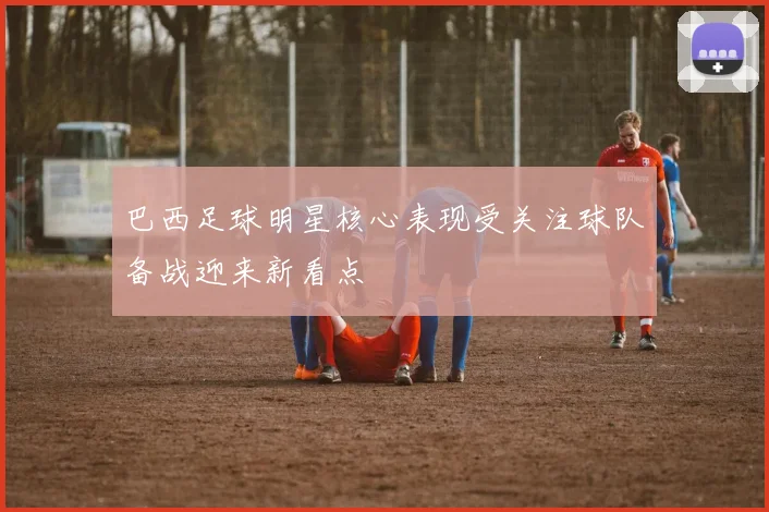 巴西足球明星核心表现受关注球队备战迎来新看点